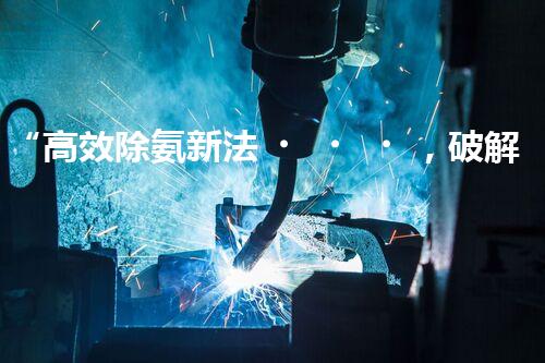 “高效除氨新法，破解氨氮廢水超標難題”